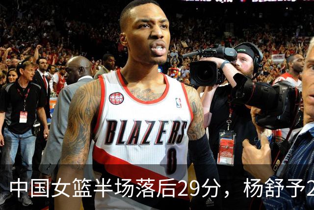 中国女篮半场落后29分，杨舒予23分爆发，2小将得分上双