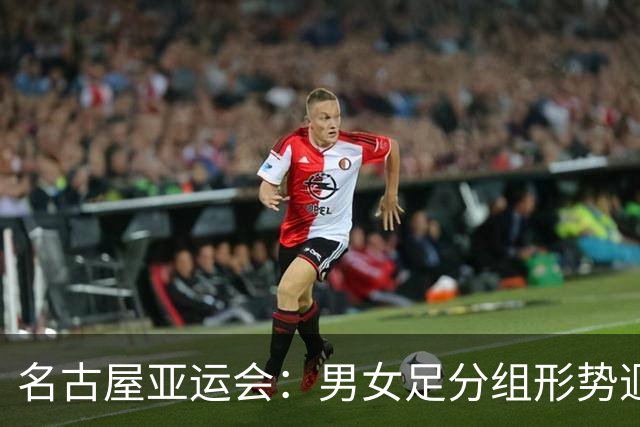 名古屋亚运会：男女足分组形势迥异 双剑合璧共赴荣耀征程