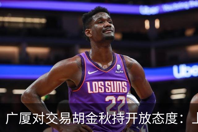 广厦对交易胡金秋持开放态度：上海男篮希望大；山西男篮全力争取，葛昭宝为此放弃顶薪