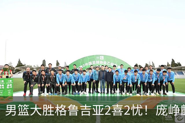 男篮大胜格鲁吉亚2喜2忧！庞峥麟李弘权证明价值，贺希宁再度迷失