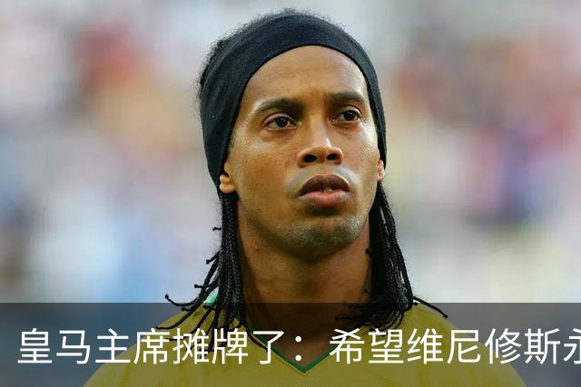 皇马主席摊牌了：希望维尼修斯永远留队