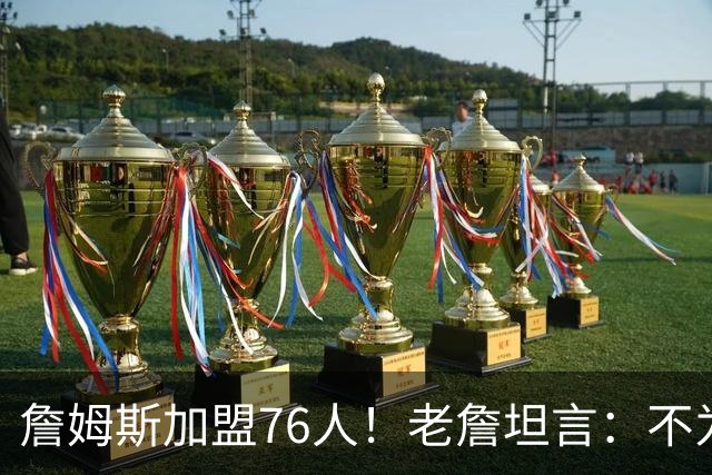 詹姆斯加盟76人！老詹坦言：不为钱不为家人只为赢！