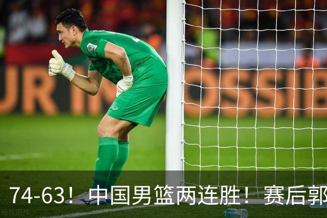 74-63！中国男篮两连胜！赛后郭士强直言赢球根源，说的一针见血